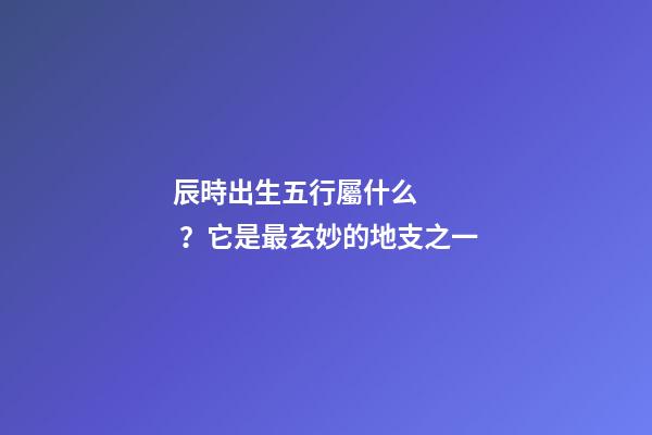 辰時出生五行屬什么？它是最玄妙的地支之一